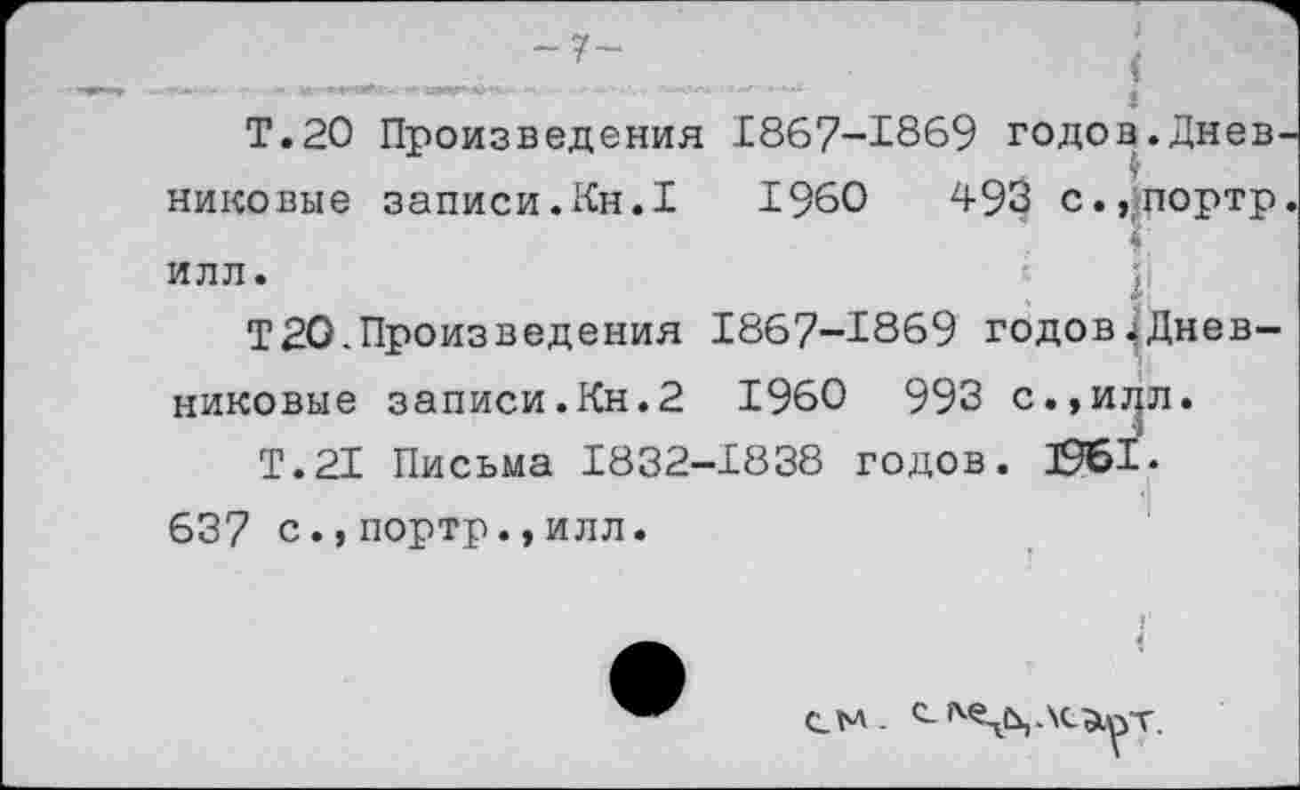 ﻿Т.20 Произведения 1867-1869 годов.Днев никовые записи.Кн.1 1960	493 с.,портр
Г ИЛЛ.
Т20.Произведения 1867-1869 годов^Дневниковые записи.Кн.2 1960 993 с.,и^л.
Т.21 Письма 1832-1838 годов. 3961. 637 с.,портр.,илл.